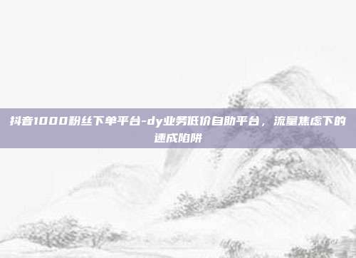抖音1000粉丝下单平台-dy业务低价自助平台，流量焦虑下的速成陷阱