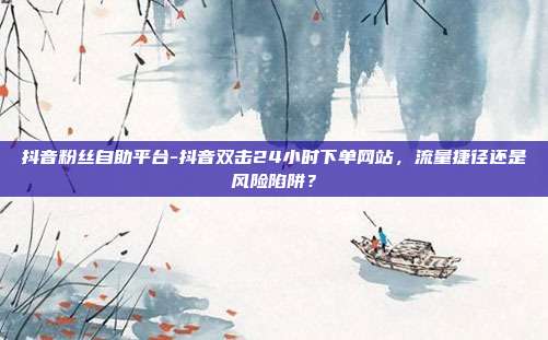 抖音粉丝自助平台-抖音双击24小时下单网站,流量捷径还是风险陷阱?