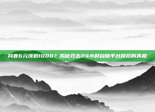 抖音6元涨粉1000？揭秘双击24小时自助平台背后的真相