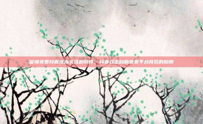 警惕免费抖音涨永久活粉软件，抖音双击自助免费平台背后的陷阱