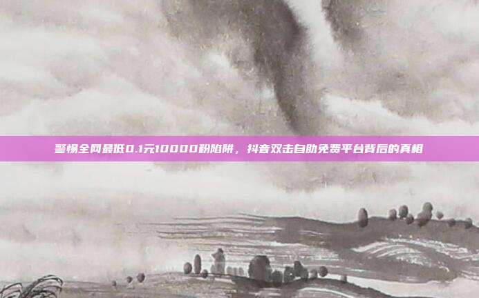 警惕全网最低0.1元10000粉陷阱,抖音双击自助免费平台背后的真相