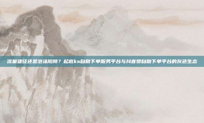 流量捷径还是泡沫陷阱？起底ks自助下单服务平台与抖音赞自助下单平台的灰色生态
