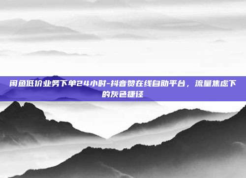 闲鱼低价业务下单24小时-抖音赞在线自助平台,流量焦虑下的灰色捷径