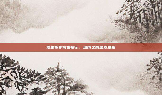 湿地保护成果展示,城市之肾焕发生机