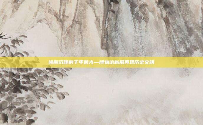 唤醒沉睡的千年荣光—博物馆新展再现历史文明