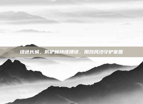 绿色长城，防护林持续建设，阻挡风沙守护家园