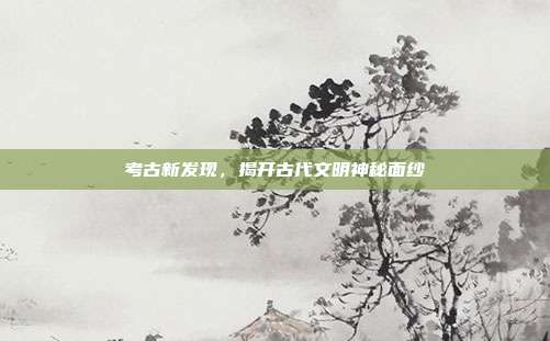 考古新发现，揭开古代文明神秘面纱