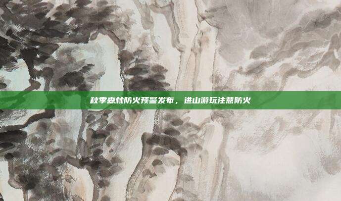 秋季森林防火预警发布,进山游玩注意防火