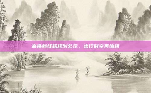 高铁新线路规划公示，出行时空再缩短