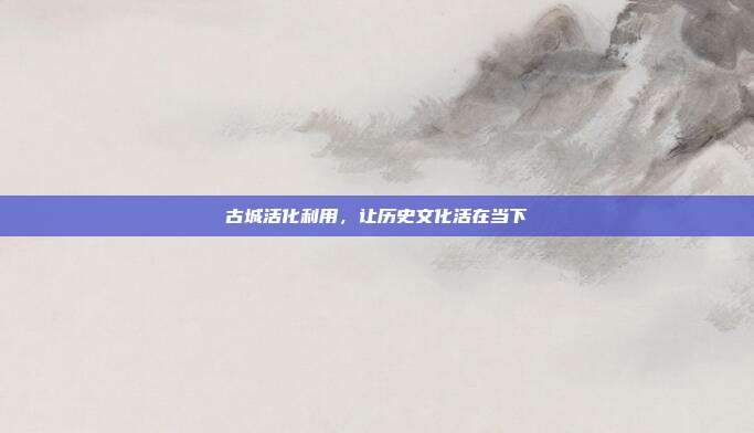 古城活化利用，让历史文化活在当下