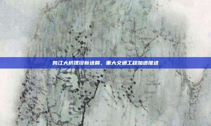 跨江大桥建设新进展，重大交通工程加速推进