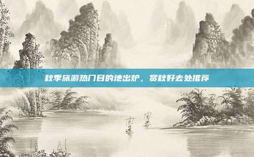 秋季旅游热门目的地出炉，赏秋好去处推荐