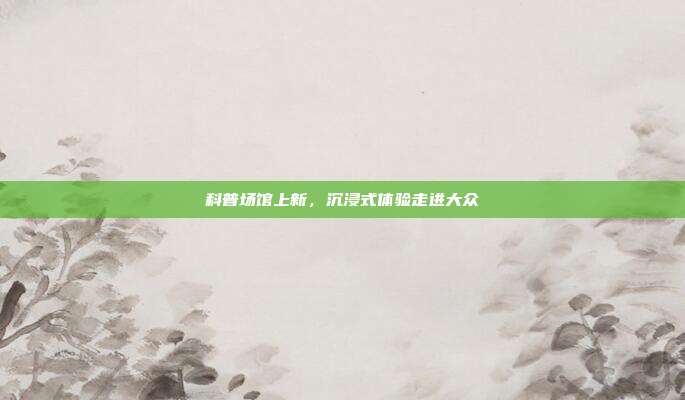 科普场馆上新,沉浸式体验走进大众