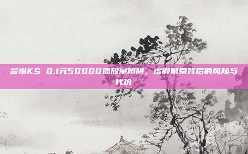 警惕KS 0.1元50000播放量陷阱，虚假繁荣背后的风险与代价