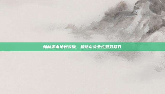 新能源电池新突破，续航与安全性双双跃升