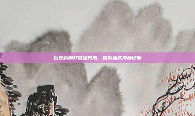 短视频爆款复盘方法，复刻爆款持续涨粉