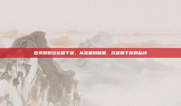 短视频粉丝运营干货，从流量到留量，沉淀属于你的私域