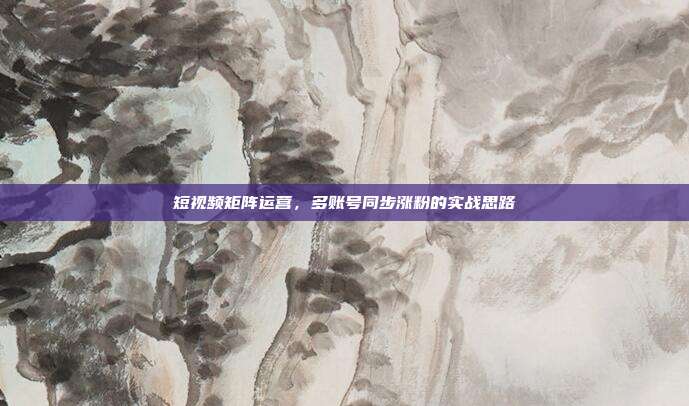 短视频矩阵运营，多账号同步涨粉的实战思路