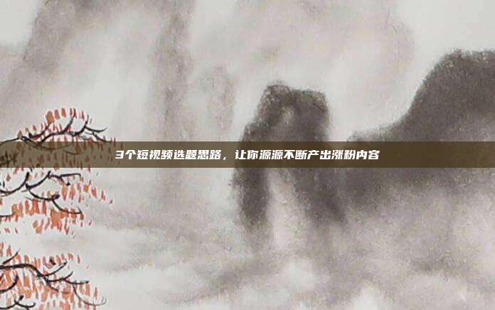 3个短视频选题思路，让你源源不断产出涨粉内容