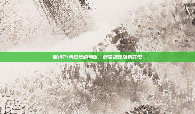 坚持21天短视频输出,账号稳步涨粉变现