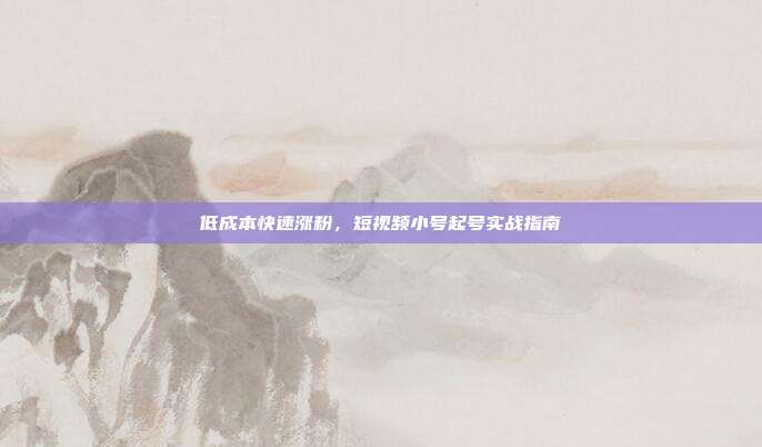 低成本快速涨粉,短视频小号起号实战指南