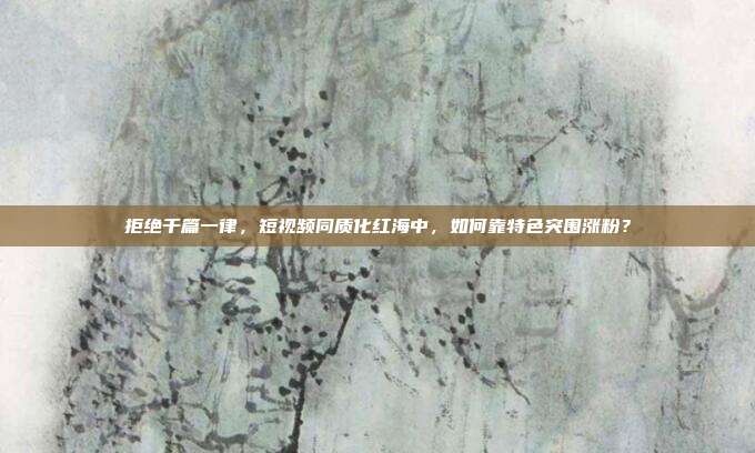 拒绝千篇一律，短视频同质化红海中，如何靠特色突围涨粉？