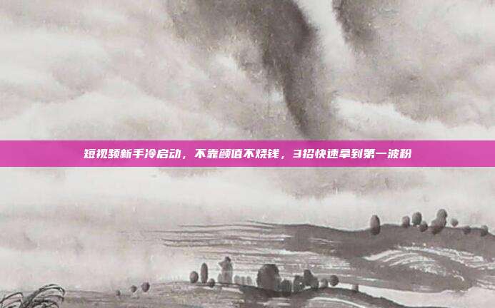 短视频新手冷启动，不靠颜值不烧钱，3招快速拿到第一波粉