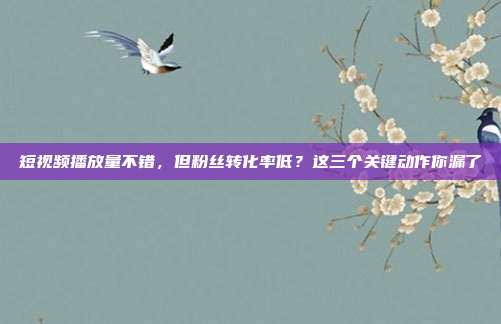 短视频播放量不错，但粉丝转化率低？这三个关键动作你漏了