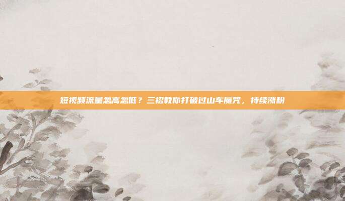 短视频流量忽高忽低？三招教你打破过山车魔咒，持续涨粉