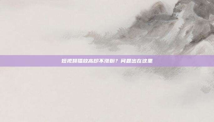 短视频播放高却不涨粉？问题出在这里