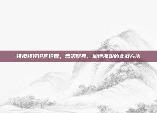 短视频评论区运营，盘活账号、加速涨粉的实战方法