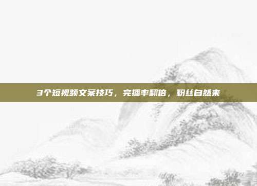 3个短视频文案技巧，完播率翻倍，粉丝自然来