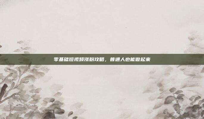 零基础短视频涨粉攻略，普通人也能做起来