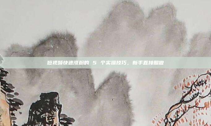 短视频快速涨粉的 5 个实操技巧,新手直接照做