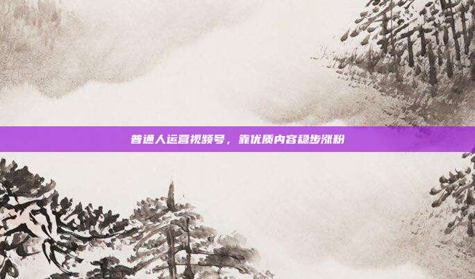 普通人运营视频号,靠优质内容稳步涨粉