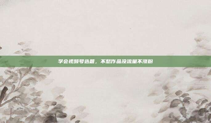 学会视频号选题，不愁作品没流量不涨粉