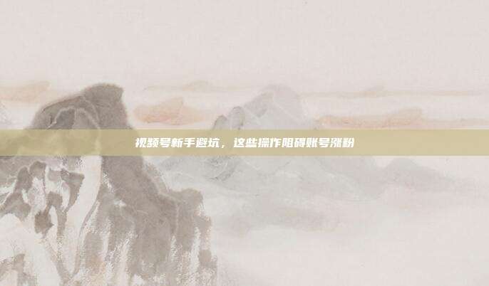 视频号新手避坑,这些操作阻碍账号涨粉