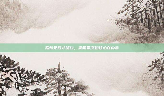 踩坑无数才明白，视频号涨粉核心在内容