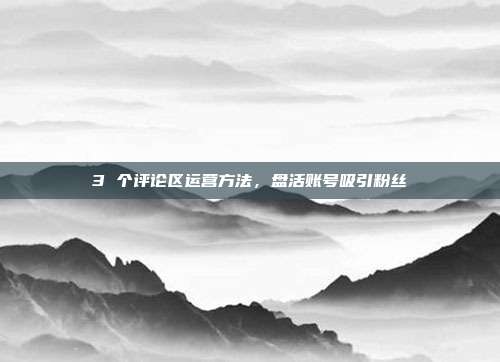 3 个评论区运营方法，盘活账号吸引粉丝