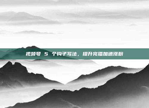 视频号 5 个钩子写法，提升完播加速涨粉