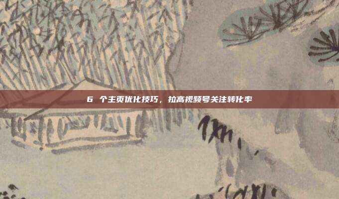 6 个主页优化技巧,拉高视频号关注转化率
