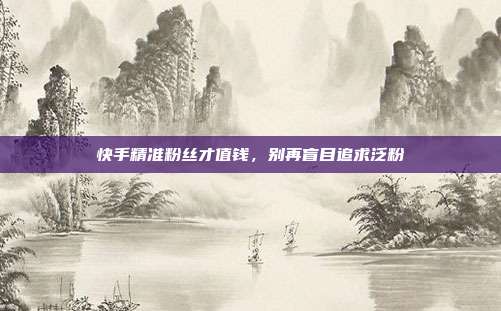 快手精准粉丝才值钱，别再盲目追求泛粉