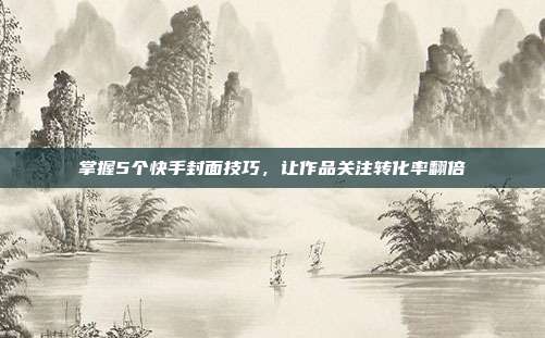 掌握5个快手封面技巧,让作品关注转化率翻倍