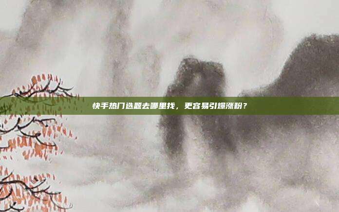 快手热门选题去哪里找,更容易引爆涨粉?