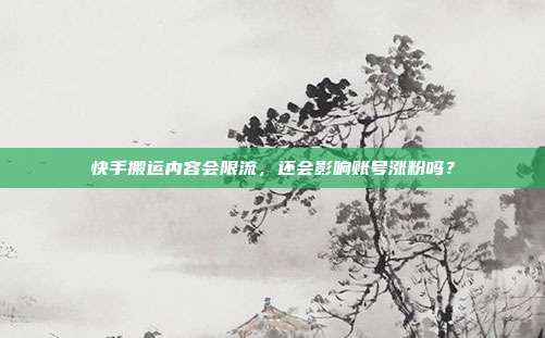 快手搬运内容会限流，还会影响账号涨粉吗？
