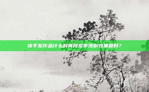 快手发作品什么时间段发布涨粉效果最好?