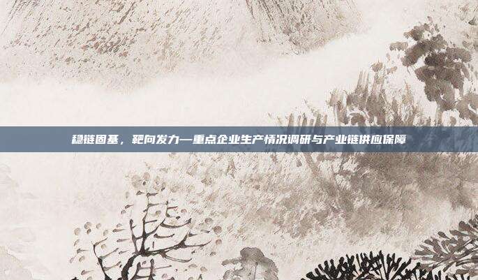 稳链固基,靶向发力—重点企业生产情况调研与产业链供应保障