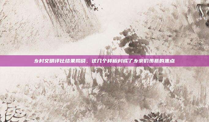 乡村文明评比结果揭晓,这几个样板村成了乡亲们羡慕的焦点