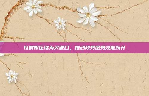 以时限压缩为突破口,推动政务服务效能跃升