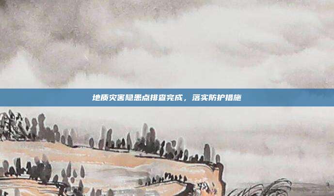 地质灾害隐患点排查完成,落实防护措施